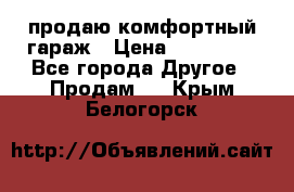 продаю комфортный гараж › Цена ­ 270 000 - Все города Другое » Продам   . Крым,Белогорск